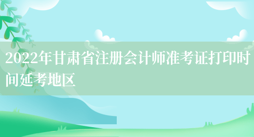 2022年甘肃省注册会计师准考证打印时间延考地区(图1)