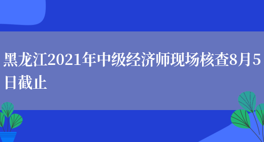 黑龙江2021年中级经济师现场核查8月5日截止(图1)