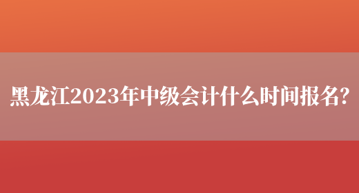 黑龙江2023年中级会计什么时间报名？(图1)