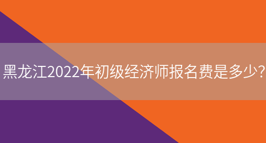 黑龍江2022年初級經濟師報名費是多少？
