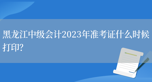 黑龍江中級會計2023年準考證什么時候打??？