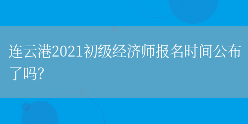 連云港2021初級經濟師報名時間公布了嗎？