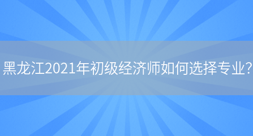 黑龍江2021年初級經濟師如何選擇專業？