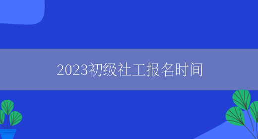 2023初级社工报名时间(图1)