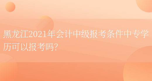 黑龙江2021年会计中级报考条件中专学历可以报考吗？(图1)