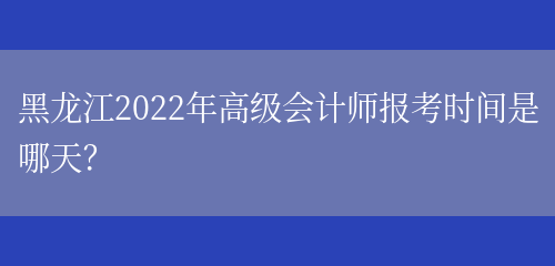 黑龙江2022年高级会计师报考时间是哪天？(图1)
