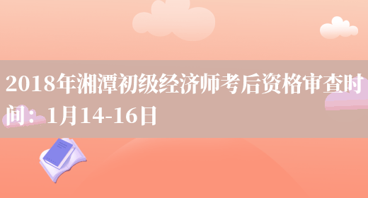 2018年湘潭初级经济师考后资格审查时间：1月14-16日(图1)