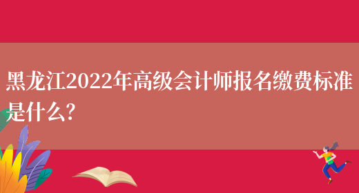 黑龙江2022年高级会计师报名缴费标准是什么？(图1)
