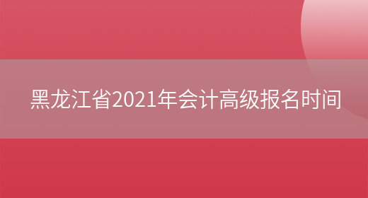 黑龙江省2021年会计高级报名时间(图1)