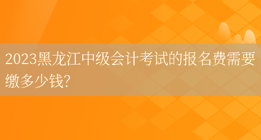 2023黑龙江中级会计考试的报名费需要缴多少钱？(图1)