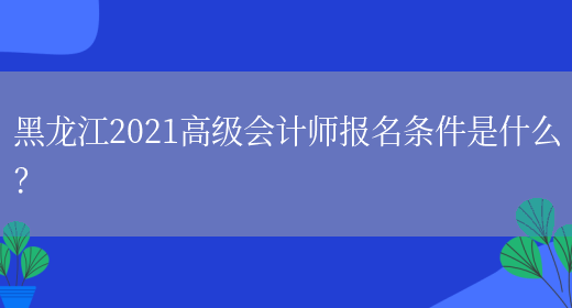 黑龙江2021高级会计师报名条件是什么？(图1)