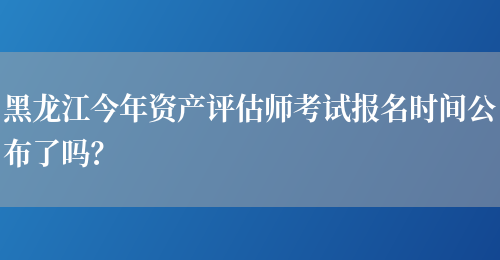黑龙江今年资产评估师考试报名时间公布了吗？