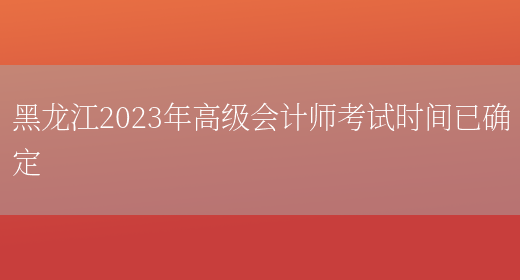 黑龙江2023年高级会计师考试时间已确定(图1)
