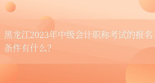 黑龙江2023年中级会计职称考试的报名条件有什么？(图1)