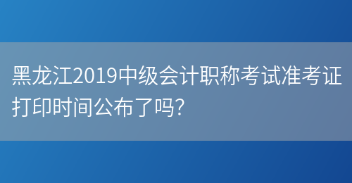 黑龙江2019中级会计职称考试准考证打印时间公布了吗？(图1)