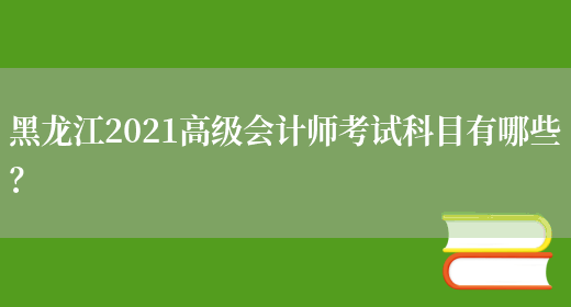 黑龙江2021高级会计师考试科目有哪些？(图1)