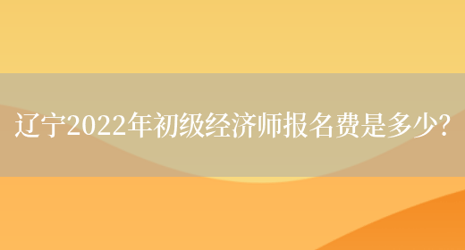 辽宁2022年初级经济师报名费是多少？