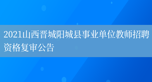 2021山西晋城阳城县事业单位教师招聘资格复审公告