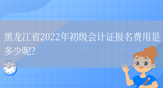 黑龙江省2022年初级会计证报名费用是多少呢？(图1)