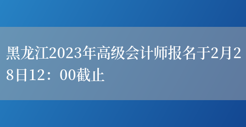 黑龙江2023年高级会计师报名于2月28日12：00截止(图1)
