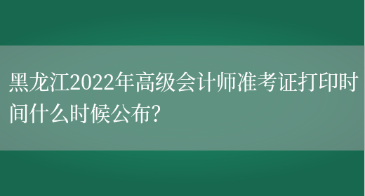 黑龙江2022年高级会计师准考证打印时间什么时候公布？