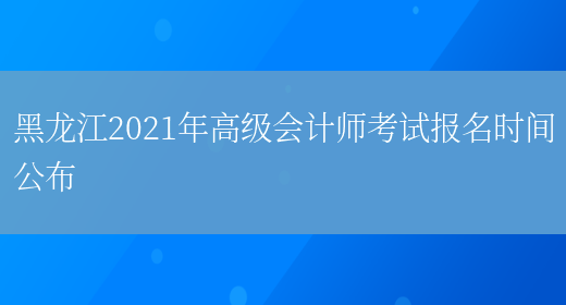 黑龙江2021年高级会计师考试报名时间公布(图1)