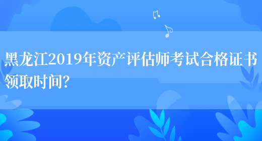 黑龙江2019年资产评估师考试合格证书领取时间？