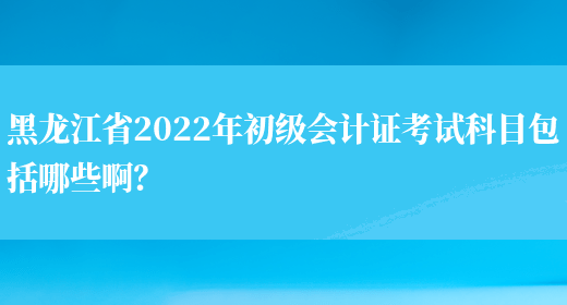 黑龙江省2022年初级会计证考试科目包括哪些啊？