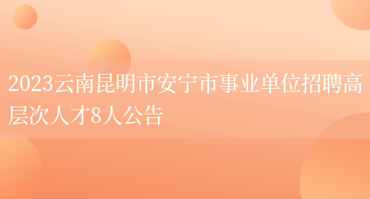 2023云南昆明市安宁市事业单位招聘高层次人才8人公告  