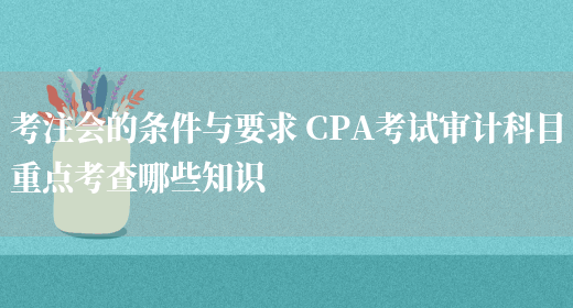 考注会的条件与要求 CPA考试审计科目重点考查哪些知识(图1)